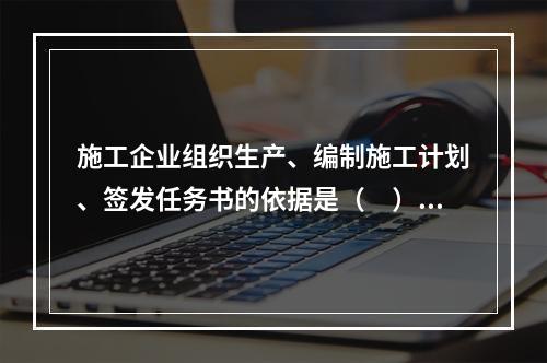 施工企业组织生产、编制施工计划、签发任务书的依据是（　）。