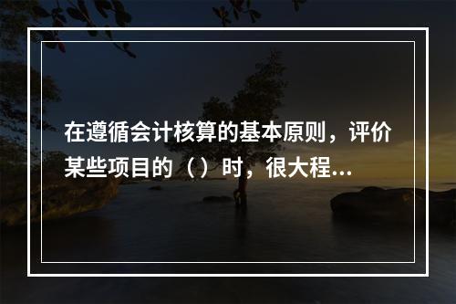 在遵循会计核算的基本原则，评价某些项目的（ ）时，很大程度上