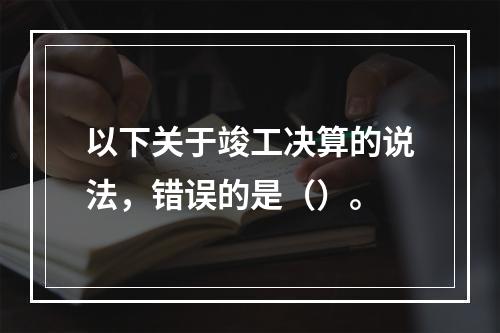 以下关于竣工决算的说法，错误的是（）。