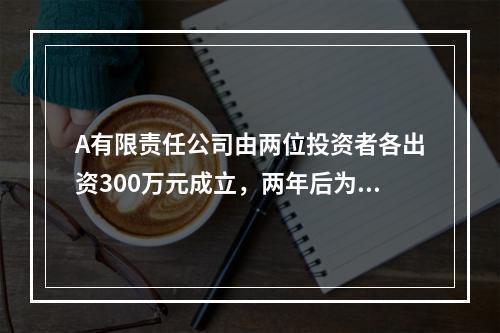 A有限责任公司由两位投资者各出资300万元成立，两年后为了扩