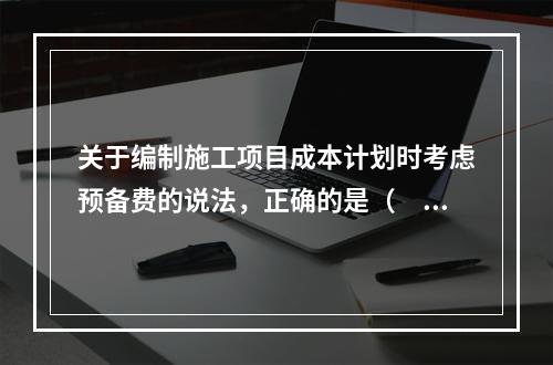 关于编制施工项目成本计划时考虑预备费的说法，正确的是（　）。