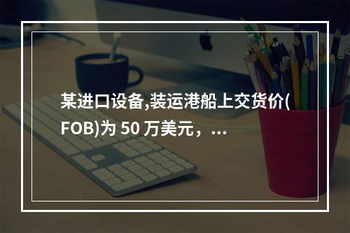 某进口设备,装运港船上交货价(FOB)为 50 万美元，到岸