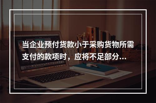 当企业预付货款小于采购货物所需支付的款项时，应将不足部分补付