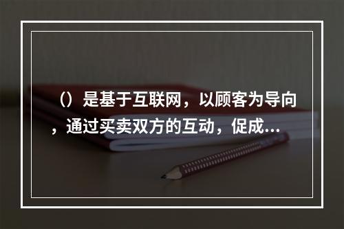 （）是基于互联网，以顾客为导向，通过买卖双方的互动，促成消费