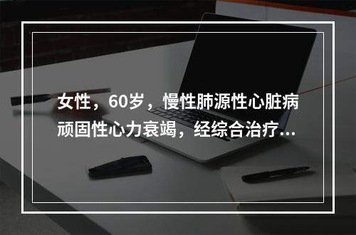 女性，60岁，慢性肺源性心脏病顽固性心力衰竭，经综合治疗及强