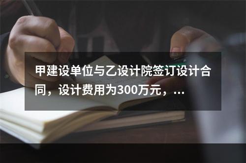 甲建设单位与乙设计院签订设计合同，设计费用为300万元，双方