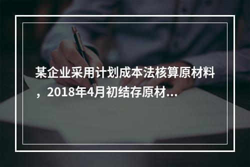 某企业采用计划成本法核算原材料，2018年4月初结存原材料计