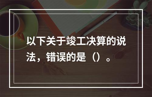 以下关于竣工决算的说法，错误的是（）。