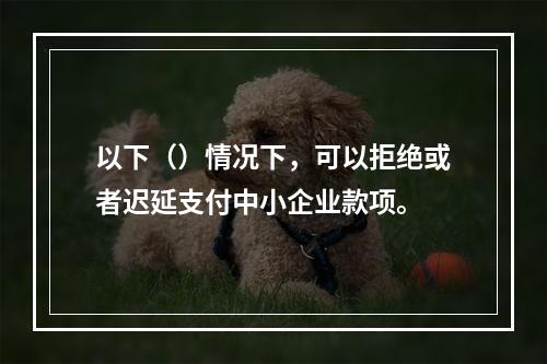 以下（）情况下，可以拒绝或者迟延支付中小企业款项。