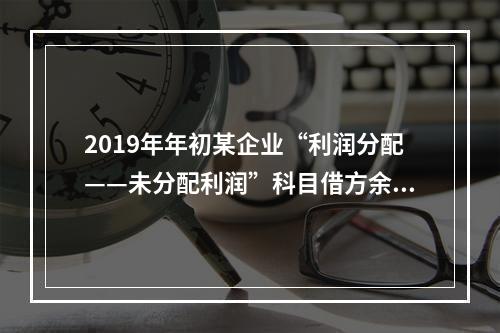 2019年年初某企业“利润分配——未分配利润”科目借方余额2