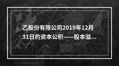 乙股份有限公司2019年12月31日的资本公积——股本溢价为