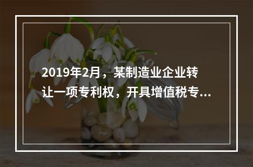 2019年2月，某制造业企业转让一项专利权，开具增值税专用发