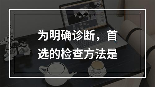 为明确诊断，首选的检查方法是