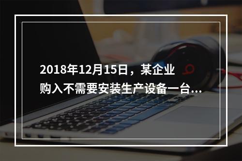 2018年12月15日，某企业购入不需要安装生产设备一台，原