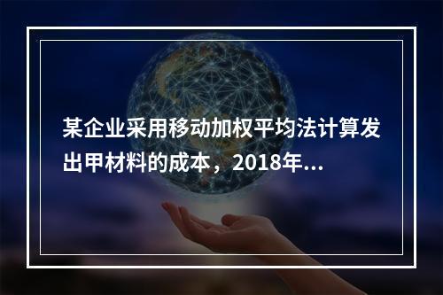 某企业采用移动加权平均法计算发出甲材料的成本，2018年4月