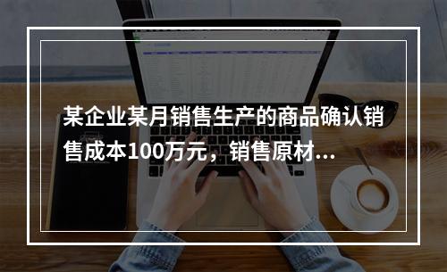 某企业某月销售生产的商品确认销售成本100万元，销售原材料确