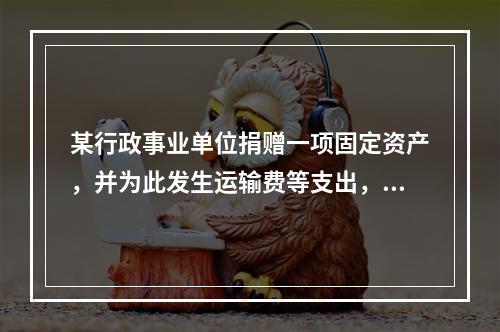 某行政事业单位捐赠一项固定资产，并为此发生运输费等支出，则在