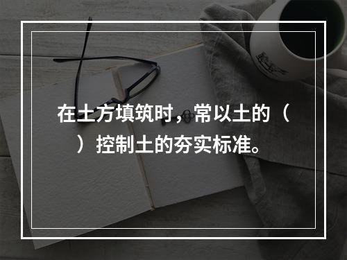 在土方填筑时，常以土的（　）控制土的夯实标准。