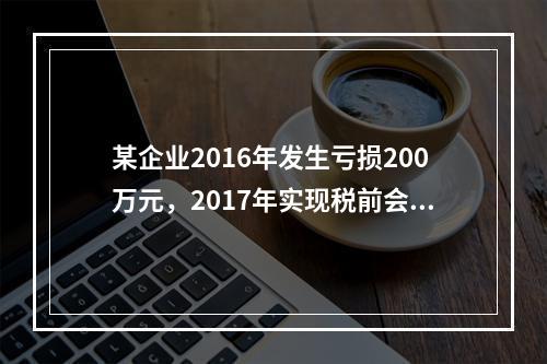 某企业2016年发生亏损200万元，2017年实现税前会计利