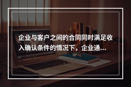 企业与客户之间的合同同时满足收入确认条件的情况下，企业通常应