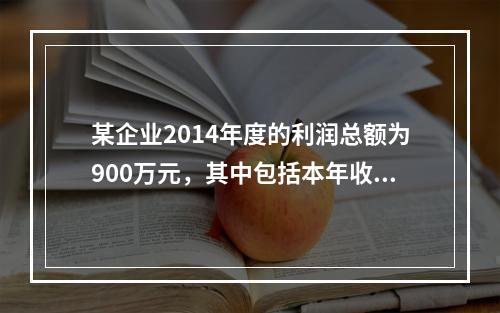 某企业2014年度的利润总额为900万元，其中包括本年收到的