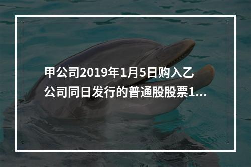 甲公司2019年1月5日购入乙公司同日发行的普通股股票100