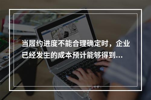 当履约进度不能合理确定时，企业已经发生的成本预计能够得到补偿