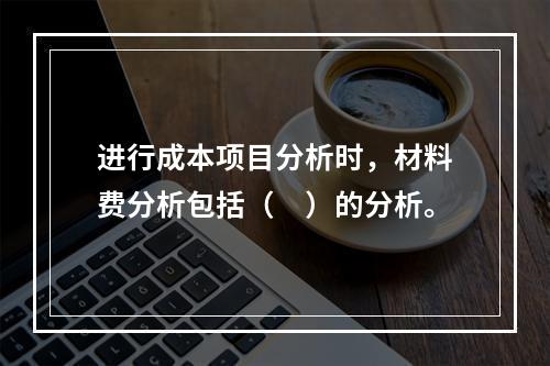 进行成本项目分析时，材料费分析包括（　）的分析。