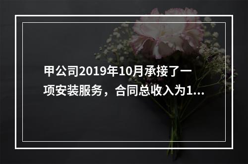 甲公司2019年10月承接了一项安装服务，合同总收入为100