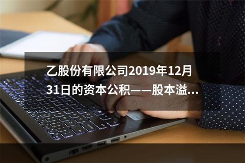 乙股份有限公司2019年12月31日的资本公积——股本溢价为