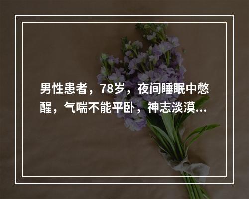 男性患者，78岁，夜间睡眠中憋醒，气喘不能平卧，神志淡漠，手