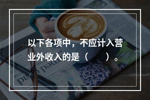 以下各项中，不应计入营业外收入的是（　　）。