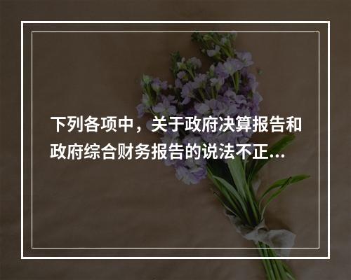 下列各项中，关于政府决算报告和政府综合财务报告的说法不正确的