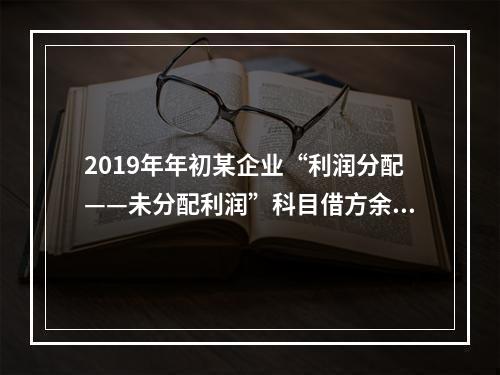 2019年年初某企业“利润分配——未分配利润”科目借方余额2