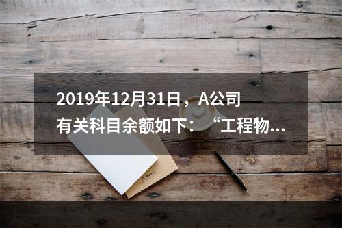 2019年12月31日，A公司有关科目余额如下：“工程物资”