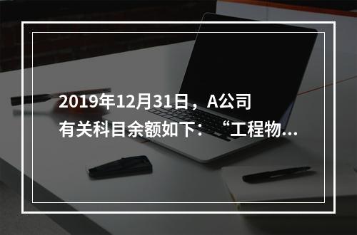 2019年12月31日，A公司有关科目余额如下：“工程物资”