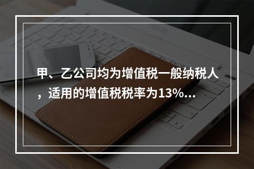 甲、乙公司均为增值税一般纳税人，适用的增值税税率为13%，甲