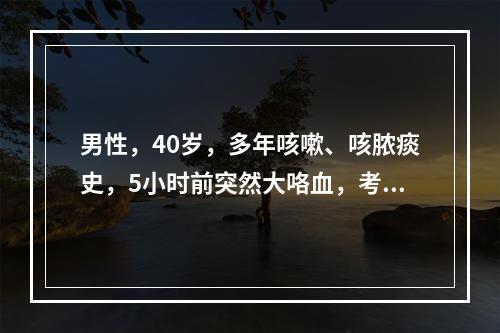 男性，40岁，多年咳嗽、咳脓痰史，5小时前突然大咯血，考虑病