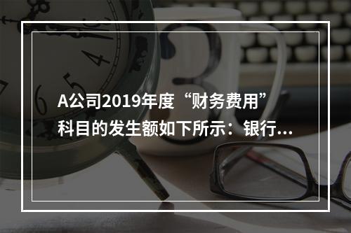 A公司2019年度“财务费用”科目的发生额如下所示：银行长期