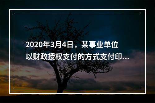 2020年3月4日，某事业单位以财政授权支付的方式支付印刷费