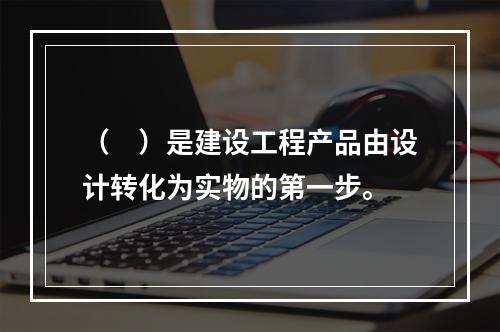 （　）是建设工程产品由设计转化为实物的第一步。