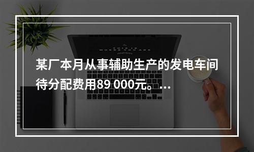 某厂本月从事辅助生产的发电车间待分配费用89 000元。本月