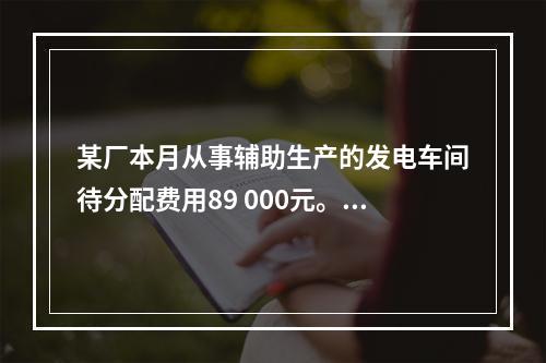 某厂本月从事辅助生产的发电车间待分配费用89 000元。本月