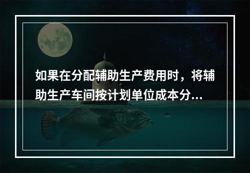 如果在分配辅助生产费用时，将辅助生产车间按计划单位成本分配转