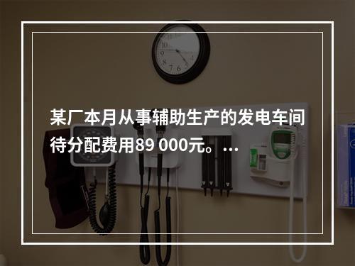 某厂本月从事辅助生产的发电车间待分配费用89 000元。本月