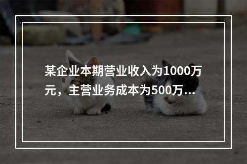 某企业本期营业收入为1000万元，主营业务成本为500万元，