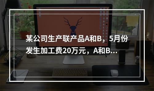 某公司生产联产品A和B，5月份发生加工费20万元，A和B在分