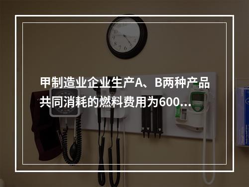 甲制造业企业生产A、B两种产品共同消耗的燃料费用为6000元