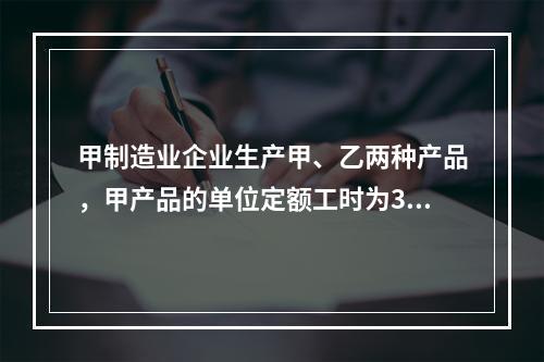 甲制造业企业生产甲、乙两种产品，甲产品的单位定额工时为30小