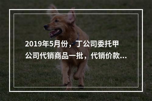 2019年5月份，丁公司委托甲公司代销商品一批，代销价款为3